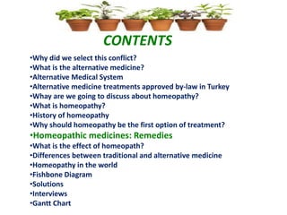 CONTENTS
•Why did we select this conflict?
•What is the alternative medicine?
•Alternative Medical System
•Alternative medicine treatments approved by-law in Turkey
•Whay are we going to discuss about homeopathy?
•What is homeopathy?
•History of homeopathy
•Why should homeopathy be the first option of treatment?
•Homeopathic medicines: Remedies
•What is the effect of homeopath?
•Differences between traditional and alternative medicine
•Homeopathy in the world
•Fishbone Diagram
•Solutions
•Interviews
•Gantt Chart
 