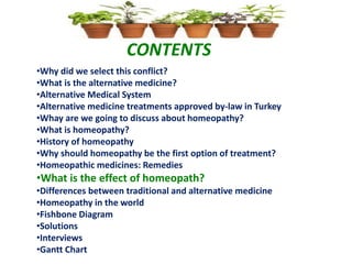 CONTENTS
•Why did we select this conflict?
•What is the alternative medicine?
•Alternative Medical System
•Alternative medicine treatments approved by-law in Turkey
•Whay are we going to discuss about homeopathy?
•What is homeopathy?
•History of homeopathy
•Why should homeopathy be the first option of treatment?
•Homeopathic medicines: Remedies
•What is the effect of homeopath?
•Differences between traditional and alternative medicine
•Homeopathy in the world
•Fishbone Diagram
•Solutions
•Interviews
•Gantt Chart
 