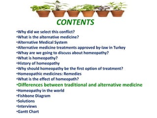 CONTENTS
•Why did we select this conflict?
•What is the alternative medicine?
•Alternative Medical System
•Alternative medicine treatments approved by-law in Turkey
•Whay are we going to discuss about homeopathy?
•What is homeopathy?
•History of homeopathy
•Why should homeopathy be the first option of treatment?
•Homeopathic medicines: Remedies
•What is the effect of homeopath?
•Differences between traditional and alternative medicine
•Homeopathy in the world
•Fishbone Diagram
•Solutions
•Interviews
•Gantt Chart
 