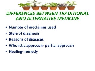 DIFFERENCES BETWEEN TRADITIONAL
AND ALTERNATIVE MEDICINE
• Number of medicines used
• Style of diagnosis
• Reasons of diseases
• Wholistic approach- partial approach
• Healing- remedy
 