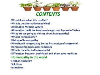 CONTENTS
•Why did we select this conflict?
•What is the alternative medicine?
•Alternative Medical System
•Alternative medicine treatments approved by-law in Turkey
•Whay are we going to discuss about homeopathy?
•What is homeopathy?
•History of homeopathy
•Why should homeopathy be the first option of treatment?
•Homeopathic medicines: Remedies
•What is the effect of homeopath?
•Differences between traditional and alternative medicine
•Homeopathy in the world
•Fishbone Diagram
•Solutions
•Interviews
 