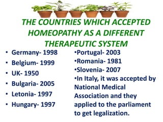 THE COUNTRIES WHICH ACCEPTED
HOMEOPATHY AS A DIFFERENT
THERAPEUTIC SYSTEM
• Germany- 1998
• Belgium- 1999
• UK- 1950
• Bulgaria- 2005
• Letonia- 1997
• Hungary- 1997
•Portugal- 2003
•Romania- 1981
•Slovenia- 2007
•In Italy, it was accepted by
National Medical
Association and they
applied to the parliament
to get legalization.
 