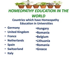 HOMEOPATHY EDUCATION IN THE
WORLD
Countries which have Homeopathy
Education in Universities
• Germany
• United Kingdom
• France
• Netherlands
• Spain
• Switzerland
• Italy
•Hungary
•Romania
•Belgium
•Lithuania
•Romania
•Greece
 
