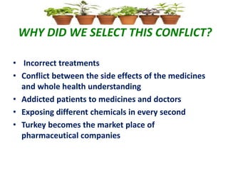 WHY DID WE SELECT THIS CONFLICT?
• Incorrect treatments
• Conflict between the side effects of the medicines
and whole health understanding
• Addicted patients to medicines and doctors
• Exposing different chemicals in every second
• Turkey becomes the market place of
pharmaceutical companies
 