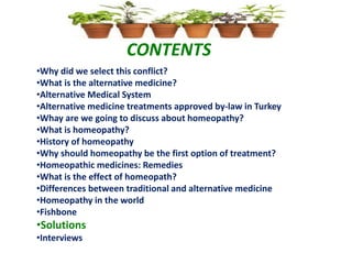 CONTENTS
•Why did we select this conflict?
•What is the alternative medicine?
•Alternative Medical System
•Alternative medicine treatments approved by-law in Turkey
•Whay are we going to discuss about homeopathy?
•What is homeopathy?
•History of homeopathy
•Why should homeopathy be the first option of treatment?
•Homeopathic medicines: Remedies
•What is the effect of homeopath?
•Differences between traditional and alternative medicine
•Homeopathy in the world
•Fishbone
•Solutions
•Interviews
 
