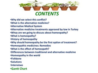 CONTENTS
•Why did we select this conflict?
•What is the alternative medicine?
•Alternative Medical System
•Alternative medicine treatments approved by-law in Turkey
•Whay are we going to discuss about homeopathy?
•What is homeopathy?
•History of homeopathy
•Why should homeopathy be the first option of treatment?
•Homeopathic medicines: Remedies
•What is the effect of homeopath?
•Differences between traditional and alternative medicine
•Homeopathy in the world
•Fishbone
•Solutions
•Interviews
•Gantt Chart
 