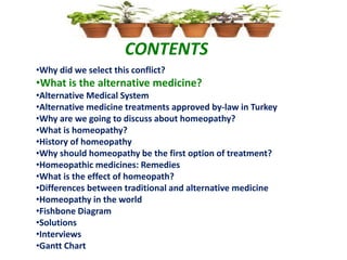 CONTENTS
•Why did we select this conflict?
•What is the alternative medicine?
•Alternative Medical System
•Alternative medicine treatments approved by-law in Turkey
•Why are we going to discuss about homeopathy?
•What is homeopathy?
•History of homeopathy
•Why should homeopathy be the first option of treatment?
•Homeopathic medicines: Remedies
•What is the effect of homeopath?
•Differences between traditional and alternative medicine
•Homeopathy in the world
•Fishbone Diagram
•Solutions
•Interviews
•Gantt Chart
 