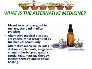 WHAT IS THE ALTERNATIVE MEDICINE?
• Meant to accompany, not to
replace, standard medical
practices
• Alternative medical practices
are generally not recognized by
the medical community
• Alternative medicine includes
dietary supplements, megadose
vitamins, herbal preparations,
special teas, massage therapy,
magnet therapy, and spiritual
healing
annadecleirhomeopath.ie
 