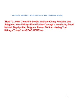 1
Alternative Medicine: The Ins and Outs of Non-Traditional Healing
“How To Lower Creatinine Levels, Improve Kidney Function, and
Safeguard Your Kidneys From Further Damage – Introducing An All
Natural Step-by-Step Program. Proven To Start Healing Your
Kidneys Today!”.<<<READ HERE>>>
 