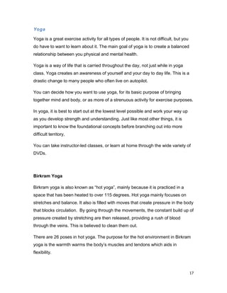 17
Yoga
Yoga is a great exercise activity for all types of people. It is not difficult, but you
do have to want to learn about it. The main goal of yoga is to create a balanced
relationship between you physical and mental health.
Yoga is a way of life that is carried throughout the day, not just while in yoga
class. Yoga creates an awareness of yourself and your day to day life. This is a
drastic change to many people who often live on autopilot.
You can decide how you want to use yoga, for its basic purpose of bringing
together mind and body, or as more of a strenuous activity for exercise purposes.
In yoga, it is best to start out at the lowest level possible and work your way up
as you develop strength and understanding. Just like most other things, it is
important to know the foundational concepts before branching out into more
difficult territory,
You can take instructor-led classes, or learn at home through the wide variety of
DVDs.
Birkram Yoga
Birkram yoga is also known as “hot yoga”, mainly because it is practiced in a
space that has been heated to over 115 degrees. Hot yoga mainly focuses on
stretches and balance. It also is filled with moves that create pressure in the body
that blocks circulation. By going through the movements, the constant build up of
pressure created by stretching are then released, providing a rush of blood
through the veins. This is believed to clean them out.
There are 26 poses in hot yoga. The purpose for the hot environment in Birkram
yoga is the warmth warms the body’s muscles and tendons which aids in
flexibility.
 