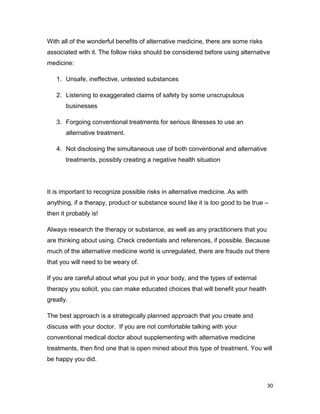 30
With all of the wonderful benefits of alternative medicine, there are some risks
associated with it. The follow risks should be considered before using alternative
medicine:
1. Unsafe, ineffective, untested substances
2. Listening to exaggerated claims of safety by some unscrupulous
businesses
3. Forgoing conventional treatments for serious illnesses to use an
alternative treatment.
4. Not disclosing the simultaneous use of both conventional and alternative
treatments, possibly creating a negative health situation
It is important to recognize possible risks in alternative medicine. As with
anything, if a therapy, product or substance sound like it is too good to be true –
then it probably is!
Always research the therapy or substance, as well as any practitioners that you
are thinking about using. Check credentials and references, if possible. Because
much of the alternative medicine world is unregulated, there are frauds out there
that you will need to be weary of.
If you are careful about what you put in your body, and the types of external
therapy you solicit, you can make educated choices that will benefit your health
greatly.
The best approach is a strategically planned approach that you create and
discuss with your doctor. If you are not comfortable talking with your
conventional medical doctor about supplementing with alternative medicine
treatments, then find one that is open mined about this type of treatment. You will
be happy you did.
 