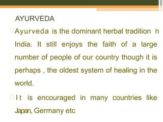 AYURVEDA
Ayurveda is the dominant herbal tradition i
n
India. It still enjoys the faith of a large
number of people of our country though it is
perhaps , the oldest system of healing in the
world.
 I t is encouraged in many countries like
Japan, Germany etc
 