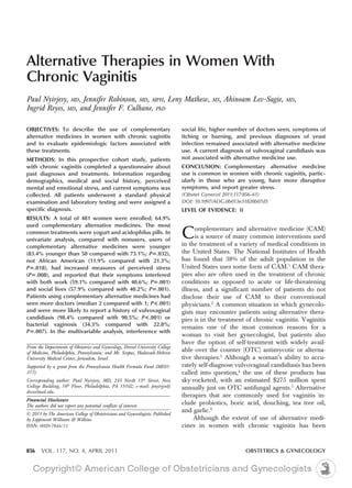 Alternative Therapies in Women With
Chronic Vaginitis
Paul Nyirjesy, MD, Jennifer Robinson, MD, MPH, Leny Mathew,                               MS,   Ahinoam Lev-Sagie,     MD,
Ingrid Reyes, MD, and Jennifer F. Culhane, PhD

OBJECTIVES: To describe the use of complementary                               social life, higher number of doctors seen, symptoms of
alternative medicines in women with chronic vaginitis                          itching or burning, and previous diagnoses of yeast
and to evaluate epidemiologic factors associated with                          infection remained associated with alternative medicine
these treatments.                                                              use. A current diagnosis of vulvovaginal candidiasis was
METHODS: In this prospective cohort study, patients                            not associated with alternative medicine use.
with chronic vaginitis completed a questionnaire about                         CONCLUSION: Complementary alternative medicine
past diagnoses and treatments. Information regarding                           use is common in women with chronic vaginitis, partic-
demographics, medical and social history, perceived                            ularly in those who are young, have more disruptive
mental and emotional stress, and current symptoms was                          symptoms, and report greater stress.
collected. All patients underwent a standard physical                          (Obstet Gynecol 2011;117:856–61)
examination and laboratory testing and were assigned a                         DOI: 10.1097/AOG.0b013e31820b07d5
specific diagnosis.                                                            LEVEL OF EVIDENCE: II
RESULTS: A total of 481 women were enrolled; 64.9%
used complementary alternative medicines. The most
common treatments were yogurt and acidophilus pills. In
univariate analysis, compared with nonusers, users of
                                                                               C     omplementary and alternative medicine (CAM)
                                                                                     is a source of many common interventions used
                                                                               in the treatment of a variety of medical conditions in
complementary alternative medicines were younger
(83.4% younger than 50 compared with 73.1%; P .032),                           the United States. The National Institutes of Health
not African American (11.9% compared with 21.3%;                               has found that 38% of the adult population in the
P .018), had increased measures of perceived stress                            United States uses some form of CAM.1 CAM thera-
(P .008), and reported that their symptoms interfered                          pies also are often used in the treatment of chronic
with both work (59.1% compared with 40.6%; P .001)                             conditions as opposed to acute or life-threatening
and social lives (57.9% compared with 40.2%; P .001).                          illness, and a significant number of patients do not
Patients using complementary alternative medicines had                         disclose their use of CAM to their conventional
seen more doctors (median 2 compared with 1; P<.001)                           physicians.2 A common situation in which gynecolo-
and were more likely to report a history of vulvovaginal                       gists may encounter patients using alternative thera-
candidiasis (98.4% compared with 90.5%; P<.001) or                             pies is in the treatment of chronic vaginitis. Vaginitis
bacterial vaginosis (34.3% compared with 22.8%;
                                                                               remains one of the most common reasons for a
P .007). In the multivariable analysis, interference with
                                                                               woman to visit her gynecologist, but patients also
                                                                               have the option of self-treatment with widely avail-
From the Departments of Obstetrics and Gynecology, Drexel University College
of Medicine, Philadelphia, Pennsylvania; and Mt. Scopus, Hadassah-Hebrew
                                                                               able over the counter (OTC) antimycotic or alterna-
University Medical Center, Jerusalem, Israel.                                  tive therapies.3 Although a woman’s ability to accu-
Supported by a grant from the Pennsylvania Health Formula Fund (ME01-          rately self-diagnose vulvovaginal candidiasis has been
317).                                                                          called into question,4 the use of these products has
Corresponding author: Paul Nyirjesy, MD, 245 North 15th Street, New            sky-rocketed, with an estimated $275 million spent
College Building, 16th Floor, Philadelphia, PA 19102; e-mail: pnyirjes@        annually just on OTC antifungal agents.5 Alternative
drexelmed.edu.
                                                                               therapies that are commonly used for vaginitis in-
Financial Disclosure
The authors did not report any potential conflicts of interest.
                                                                               clude probiotics, boric acid, douching, tea tree oil,
                                                                               and garlic.6
© 2011 by The American College of Obstetricians and Gynecologists. Published
by Lippincott Williams & Wilkins.                                                   Although the extent of use of alternative medi-
ISSN: 0029-7844/11                                                             cines in women with chronic vaginitis has been


856     VOL. 117, NO. 4, APRIL 2011                                                                    OBSTETRICS & GYNECOLOGY
 