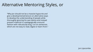 Alternative Mentoring Styles, or
Jon Lipscombe
“Why Jon should not be a massive hypocrite and
give a developmental lecture on alternative ways
to develop the understanding of people while
thoroughly ignoring his own advice and instead
present material in a pedagogically unsound
fashion with ridiculously long, run-on sentences
which are not easy to read, digest or learn from.”
 