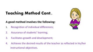 Teaching Method Cont..
A good method involves the following:
1. Recognition of individual differences;
2. Assurance of students’ learning;
3. Facilitates growth and development;
4. Achieves the desired results of the teacher as reflected in his/her
instructional objectives.
 
