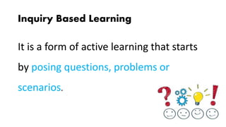 Inquiry Based Learning
It is a form of active learning that starts
by posing questions, problems or
scenarios.
 