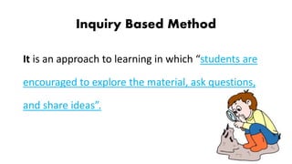 Inquiry Based Method
It is an approach to learning in which “students are
encouraged to explore the material, ask questions,
and share ideas”.
 