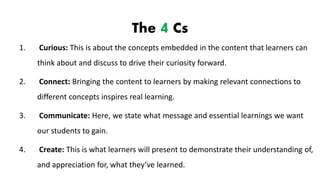 The 4 Cs
1. Curious: This is about the concepts embedded in the content that learners can
think about and discuss to drive their curiosity forward.
2. Connect: Bringing the content to learners by making relevant connections to
different concepts inspires real learning.
3. Communicate: Here, we state what message and essential learnings we want
our students to gain.
4. Create: This is what learners will present to demonstrate their understanding of,
and appreciation for, what they’ve learned.
 