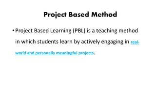 Project Based Method
•Project Based Learning (PBL) is a teaching method
in which students learn by actively engaging in real-
world and personally meaningful projects.
 