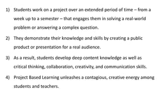 1) Students work on a project over an extended period of time – from a
week up to a semester – that engages them in solving a real-world
problem or answering a complex question.
2) They demonstrate their knowledge and skills by creating a public
product or presentation for a real audience.
3) As a result, students develop deep content knowledge as well as
critical thinking, collaboration, creativity, and communication skills.
4) Project Based Learning unleashes a contagious, creative energy among
students and teachers.
 