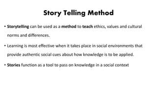 Story Telling Method
• Storytelling can be used as a method to teach ethics, values and cultural
norms and differences.
• Learning is most effective when it takes place in social environments that
provide authentic social cues about how knowledge is to be applied.
• Stories function as a tool to pass on knowledge in a social context
 
