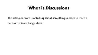 What is Discussion?
The action or process of talking about something in order to reach a
decision or to exchange ideas.
 