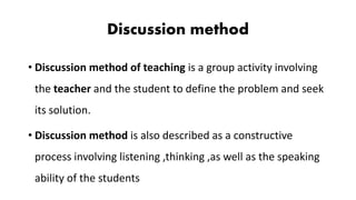 Discussion method
• Discussion method of teaching is a group activity involving
the teacher and the student to define the problem and seek
its solution.
• Discussion method is also described as a constructive
process involving listening ,thinking ,as well as the speaking
ability of the students
 