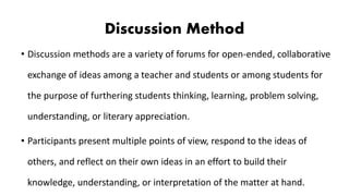 Discussion Method
• Discussion methods are a variety of forums for open-ended, collaborative
exchange of ideas among a teacher and students or among students for
the purpose of furthering students thinking, learning, problem solving,
understanding, or literary appreciation.
• Participants present multiple points of view, respond to the ideas of
others, and reflect on their own ideas in an effort to build their
knowledge, understanding, or interpretation of the matter at hand.
 