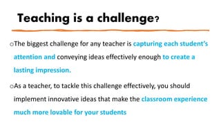 Teaching is a challenge?
oThe biggest challenge for any teacher is capturing each student’s
attention and conveying ideas effectively enough to create a
lasting impression.
oAs a teacher, to tackle this challenge effectively, you should
implement innovative ideas that make the classroom experience
much more lovable for your students
 