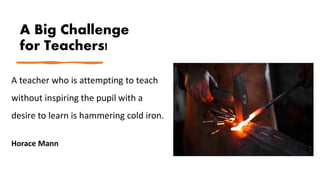 A Big Challenge
for Teachers!
A teacher who is attempting to teach
without inspiring the pupil with a
desire to learn is hammering cold iron.
Horace Mann
 