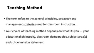 Teaching Method
• The term refers to the general principles, pedagogy and
management strategies used for classroom instruction.
• Your choice of teaching method depends on what fits you — your
educational philosophy, classroom demographic, subject area(s)
and school mission statement.
 