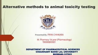 Alternative methods to animal toxicity testing
Presented By- PRIYA CHHIKARA
M. Pharmacy 1st year (Pharmacology)
190000803001
DEPARTMENT OF PHARMACEUTICAL SCIENCES
CHAUDHARY BANSI LAL UNIVERSITY
BHIWANI-127021
 