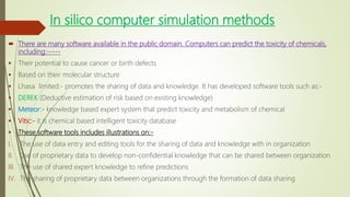 In silico computer simulation methods
 There are many software available in the public domain. Computers can predict the toxicity of chemicals,
including:-----
 Their potential to cause cancer or birth defects
 Based on their molecular structure
 Lhasa limited:- promotes the sharing of data and knowledge. It has developed software tools such as:-
 DEREK (Deductive estimation of risk based on existing knowledge)
 Meteor:- knowledge based expert system that predict toxicity and metabolism of chemical
 Vitic:- it is chemical based intelligent toxicity database
 These software tools includes illustrations on:-
I. The use of data entry and editing tools for the sharing of data and knowledge with in organization
II. Use of proprietary data to develop non-confidential knowledge that can be shared between organization
III. The use of shared expert knowledge to refine predictions
IV. The sharing of proprietary data between organizations through the formation of data sharing
 