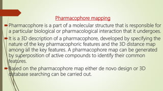 Pharmacophore mapping
Pharmacophore is a part of a molecular structure that is responsible for
a particular biological or pharmacological interaction that it undergoes.
It is a 3D description of a pharmacophore, developed by specifying the
nature of the key pharmacophoric features and the 3D distance map
among all the key features. A pharmacophore map can be generated
by superposition of active compounds to identify their common
features.
Based on the pharmacophore map either de novo design or 3D
database searching can be carried out.
 