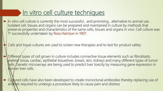 In vitro cell culture techniques
 In vitro cell culture is currently the most successful , and promising , alternative to animal use .
Isolated cell, tissues and organs can be prepared and maintained in culture by methods that
preserve properties and characteristics of the same cells, tissues and organs in vivo. Cell culture was
1st successfully undertaken by Ross Harrison in 1907.
 Cells and tissue cultures are used to screen new therapies and to test for product safety
 Different types of cell grown in culture includes connective tissue elements such as fibroblasts,
skeletal tissue, cardiac, epithelial tissue(liver, breast, skin, kidney) and many different types of tumor
cells. Genetic microarrays are being used to predict liver toxicity by measuring gene expression in
human liver cells.
 Cultured cells have also been developed to create monoclonal antibodies thereby replacing use of
animals required to undergo a procedure likely to cause pain and distress
 