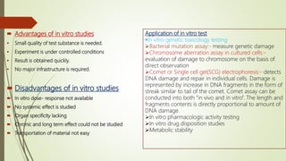  Advantages of in vitro studies
 Small quality of test substance is needed.
 Experiment is under controlled conditions
 Result is obtained quickly.
 No major infrastructure is required.
 Disadvantages of in vitro studies
 In vitro dose- response not available
 No systemic effect is studied
 Organ specificity lacking
 Chronic and long term effect could not be studied
 Transportation of material not easy
Application of in vitro test
In vitro genetic toxicology testing
Bacterial mutation assay:- measure genetic damage
Chromosome aberration assay in cultured cells:-
evaluation of damage to chromosome on the basis of
direct observation
Comet or Single cell gel(SCG) electrophoresis:- detects
DNA damage and repair in individual cells. Damage is
represented by increase in DNA fragments in the form of
streak similar to tail of the comet. Comet assay can be
conducted into both “in vivo and in vitro”. The length and
fragments contents is directly proportional to amount of
DNA damage.
In vitro pharmacologic activity testing
In vitro drug disposition studies
Metabolic stability
 