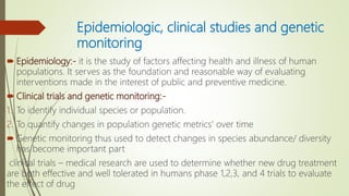 Epidemiologic, clinical studies and genetic
monitoring
 Epidemiology:- it is the study of factors affecting health and illness of human
populations. It serves as the foundation and reasonable way of evaluating
interventions made in the interest of public and preventive medicine.
 Clinical trials and genetic monitoring:-
1. To identify individual species or population.
2. To quantify changes in population genetic metrics' over time
 Genetic monitoring thus used to detect changes in species abundance/ diversity
has become important part
clinical trials – medical research are used to determine whether new drug treatment
are both effective and well tolerated in humans phase 1,2,3, and 4 trials to evaluate
the effect of drug
 