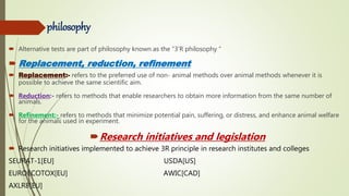 philosophy
 Alternative tests are part of philosophy known as the “3’R philosophy “
 Replacement, reduction, refinement
 Replacement:- refers to the preferred use of non- animal methods over animal methods whenever it is
possible to achieve the same scientific aim.
 Reduction:- refers to methods that enable researchers to obtain more information from the same number of
animals.
 Refinement:- refers to methods that minimize potential pain, suffering, or distress, and enhance animal welfare
for the animals used in experiment.
Research initiatives and legislation
 Research initiatives implemented to achieve 3R principle in research institutes and colleges
SEURAT-1[EU] USDA[US]
EUROECOTOX[EU] AWIC[CAD]
AXLR8[EU]
 