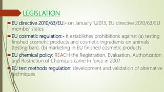 LEGISLATION
EU directive 2010/63/EU:- on January 1,2013, EU directive 2010/63/EU
member states
EU cosmetic regulation:- It establishes prohibitions against (a) testing
finished cosmetic products and cosmetic ingredients on animals
(testing ban), (b) marketing in EU finished cosmetic products
EU chemical policy: REACH the Registration, Evaluation, Authorization
and Restriction of Chemicals came In force in 2007
EU test methods regulation: development and validation of alternative
techniques
 