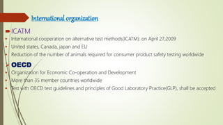 International organization
ICATM
 International cooperation on alternative test methods(ICATM): on April 27,2009
 United states, Canada, japan and EU
 Reduction of the number of animals required for consumer product safety testing worldwide
 OECD
 Organization for Economic Co-operation and Development
 More than 35 member countries worldwide
 Test with OECD test guidelines and principles of Good Laboratory Practice(GLP), shall be accepted
 