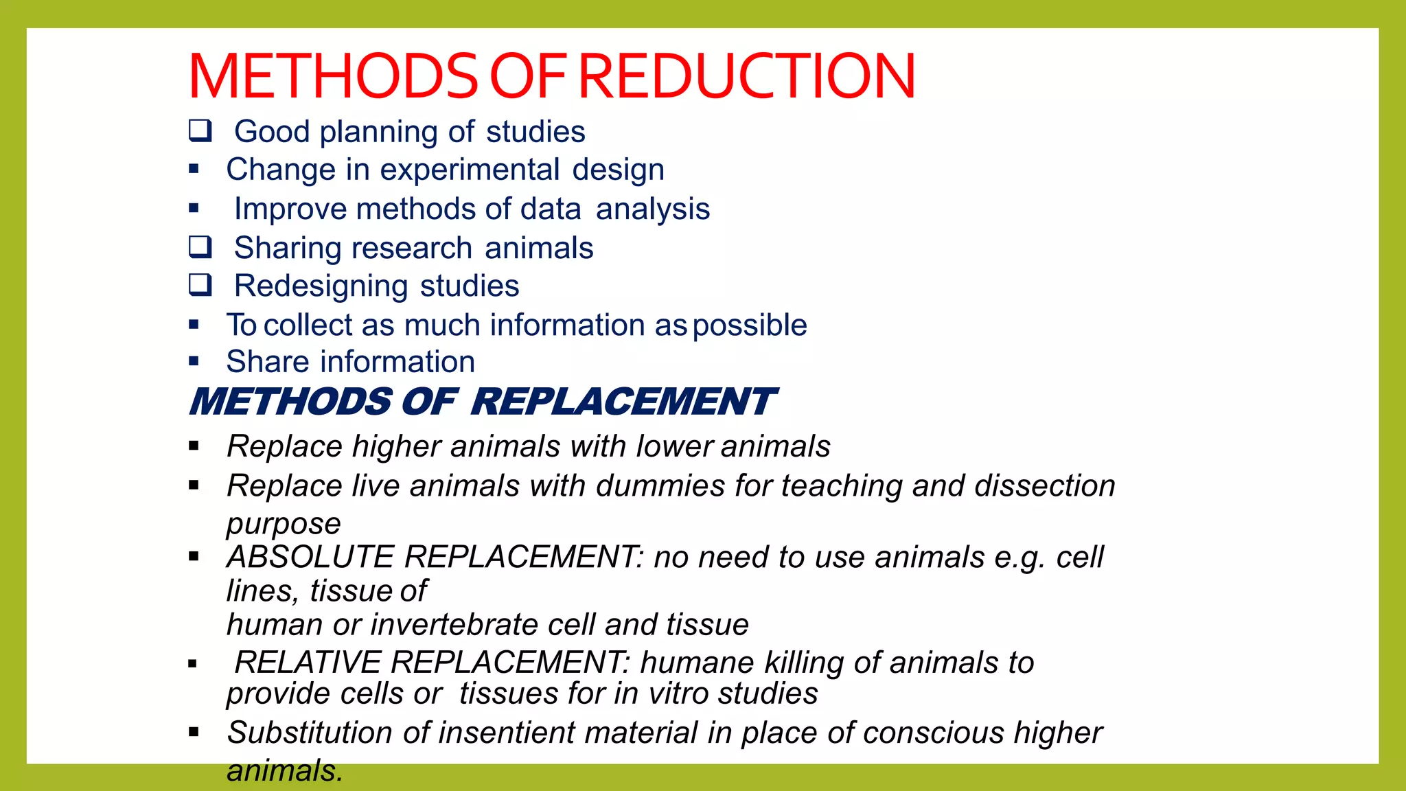 METHODSOFREDUCTION
 Good planning of studies
 Change in experimental design
 Improve methods of data analysis
 Sharing research animals
 Redesigning studies
 To collect as much information aspossible
 Share information
METHODS OF REPLACEMENT
 Replace higher animals with lower animals
 Replace live animals with dummies for teaching and dissection
purpose
 ABSOLUTE REPLACEMENT: no need to use animals e.g. cell
lines, tissue of
human or invertebrate cell and tissue
 RELATIVE REPLACEMENT: humane killing of animals to
provide cells or tissues for in vitro studies
 Substitution of insentient material in place of conscious higher
animals.
 