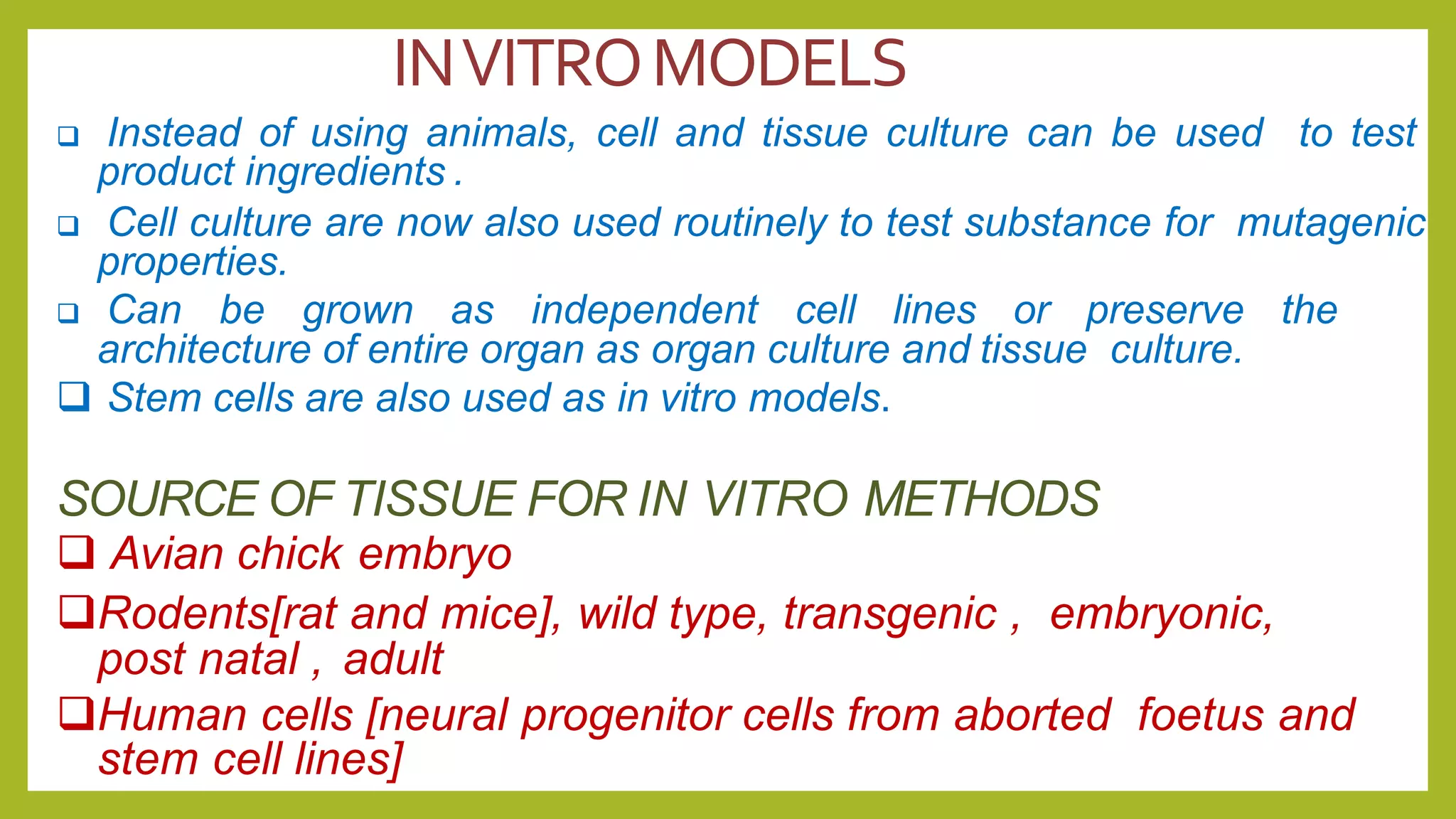 INVITROMODELS
 Instead of using animals, cell and tissue culture can be used to test
product ingredients .
 Cell culture are now also used routinely to test substance for mutagenic
properties.
 Can be grown as independent cell lines or preserve the
architecture of entire organ as organ culture and tissue culture.
 Stem cells are also used as in vitro models.
SOURCE OF TISSUE FOR IN VITRO METHODS
 Avian chick embryo
Rodents[rat and mice], wild type, transgenic , embryonic,
post natal , adult
Human cells [neural progenitor cells from aborted foetus and
stem cell lines]
 