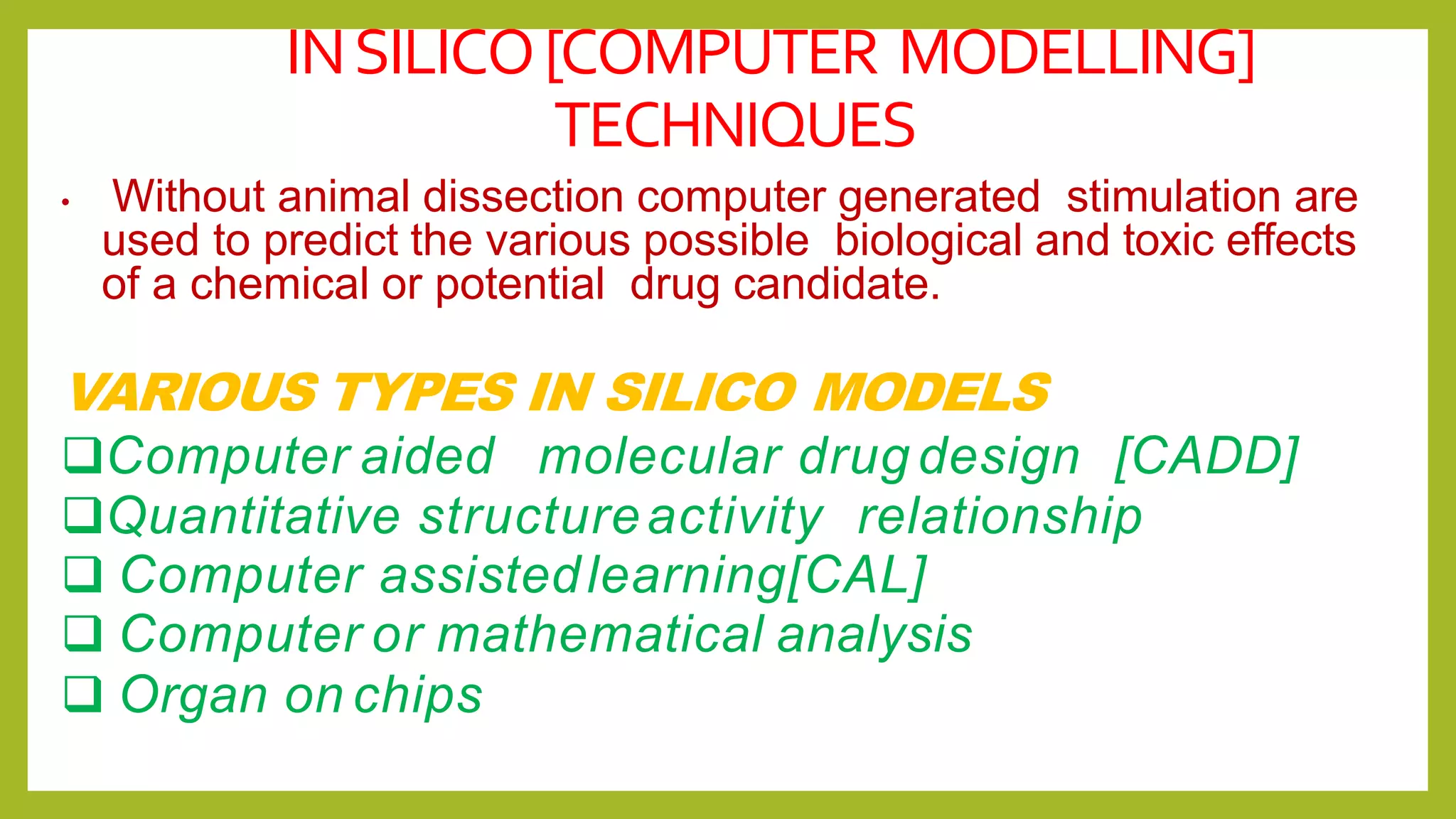 INSILICO[COMPUTER MODELLING]
TECHNIQUES
• Without animal dissection computer generated stimulation are
used to predict the various possible biological and toxic effects
of a chemical or potential drug candidate.
VARIOUS TYPES IN SILICO MODELS
Computer aided molecular drug design [CADD]
Quantitative structureactivity relationship
 Computer assistedlearning[CAL]
 Computer or mathematical analysis
 Organ on chips
 