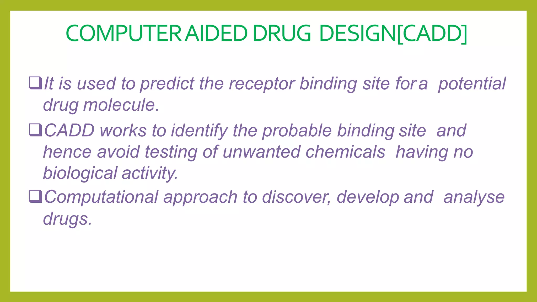 COMPUTERAIDEDDRUG DESIGN[CADD]
It is used to predict the receptor binding site fora potential
drug molecule.
CADD works to identify the probable binding site and
hence avoid testing of unwanted chemicals having no
biological activity.
Computational approach to discover, develop and analyse
drugs.
 