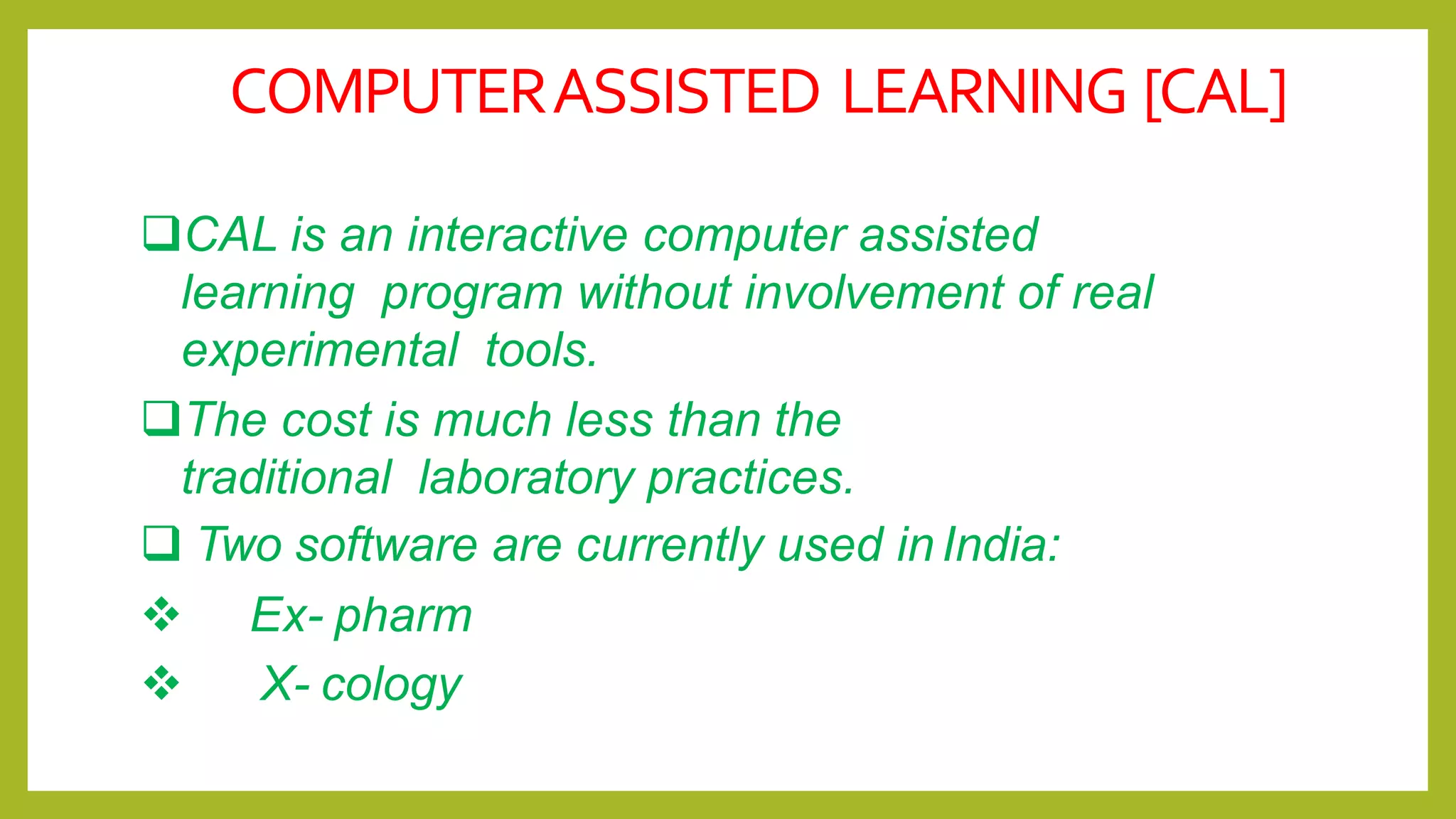 COMPUTERASSISTED LEARNING [CAL]
CAL is an interactive computer assisted
learning program without involvement of real
experimental tools.
The cost is much less than the
traditional laboratory practices.
 Two software are currently used inIndia:
 Ex- pharm
 X- cology
 