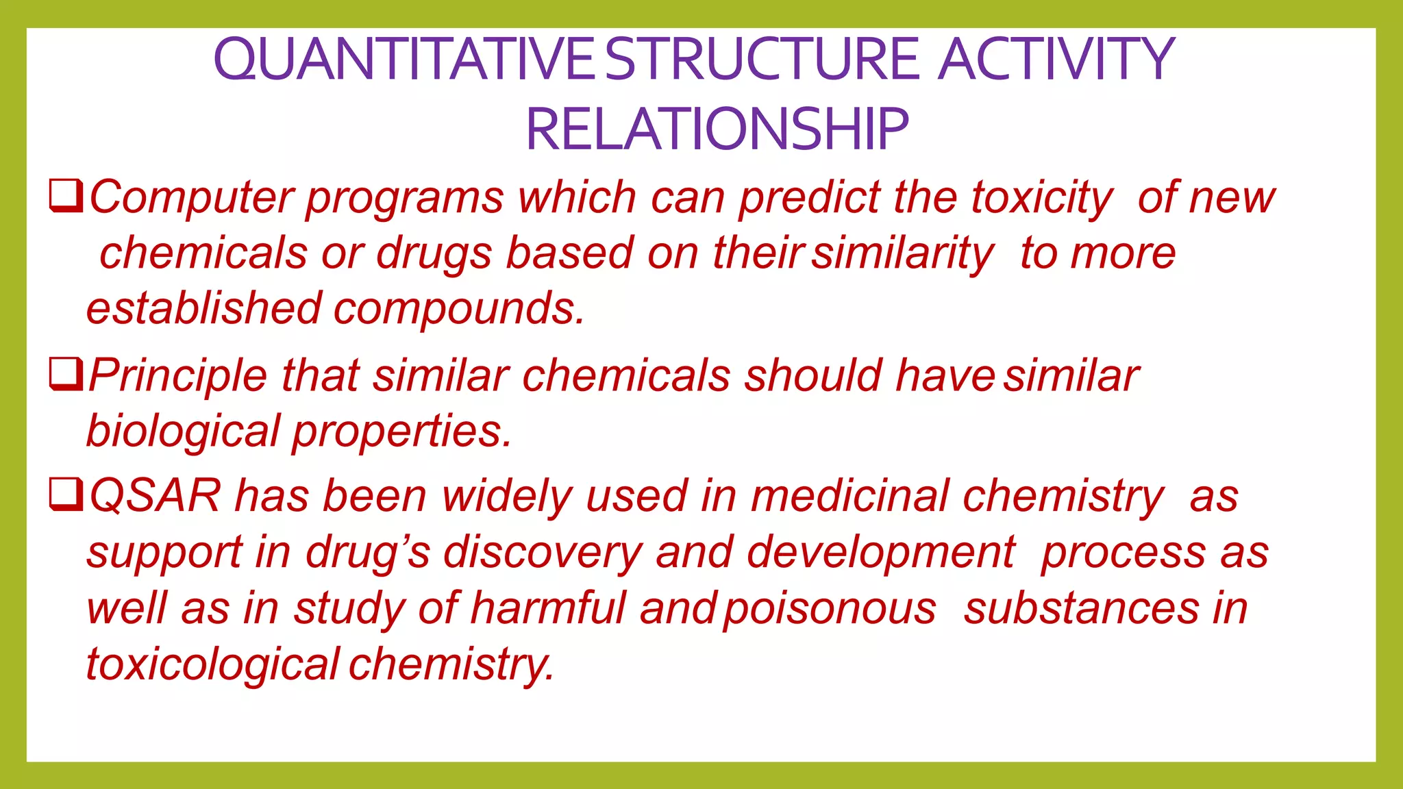 QUANTITATIVESTRUCTURE ACTIVITY
RELATIONSHIP
Computer programs which can predict the toxicity of new
chemicals or drugs based on their similarity to more
established compounds.
Principle that similar chemicals should havesimilar
biological properties.
QSAR has been widely used in medicinal chemistry as
support in drug’s discovery and development process as
well as in study of harmful andpoisonous substances in
toxicological chemistry.
 