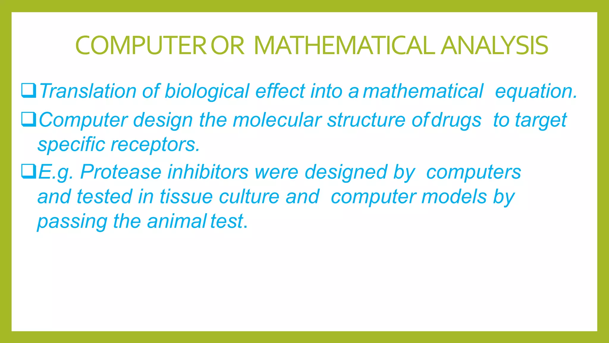 COMPUTEROR MATHEMATICALANALYSIS
Translation of biological effect into a mathematical equation.
Computer design the molecular structure ofdrugs to target
specific receptors.
E.g. Protease inhibitors were designed by computers
and tested in tissue culture and computer models by
passing the animal test.
 