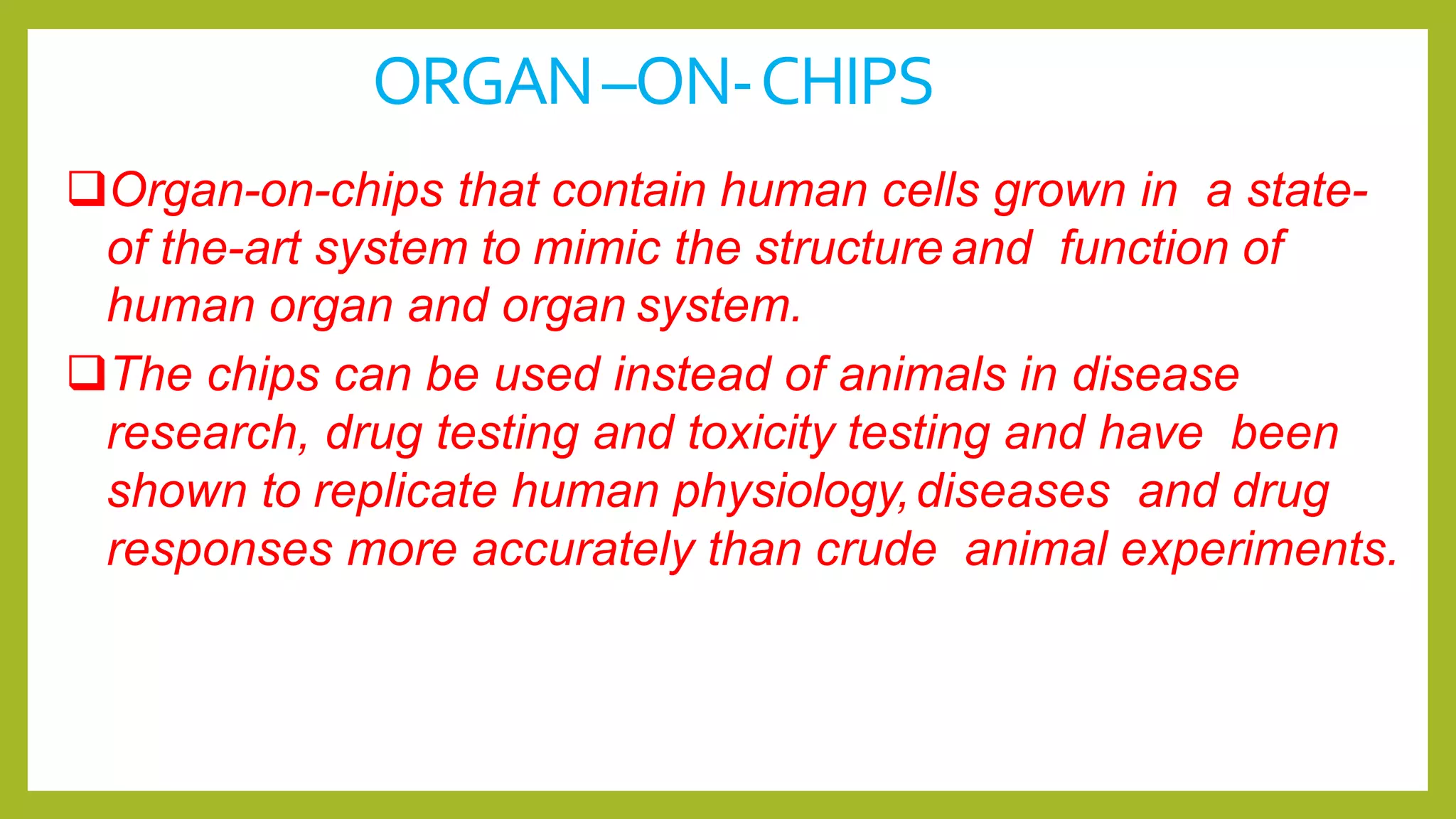 ORGAN–ON-CHIPS
Organ-on-chips that contain human cells grown in a state-
of the-art system to mimic the structure and function of
human organ and organ system.
The chips can be used instead of animals in disease
research, drug testing and toxicity testing and have been
shown to replicate human physiology,diseases and drug
responses more accurately than crude animal experiments.
 