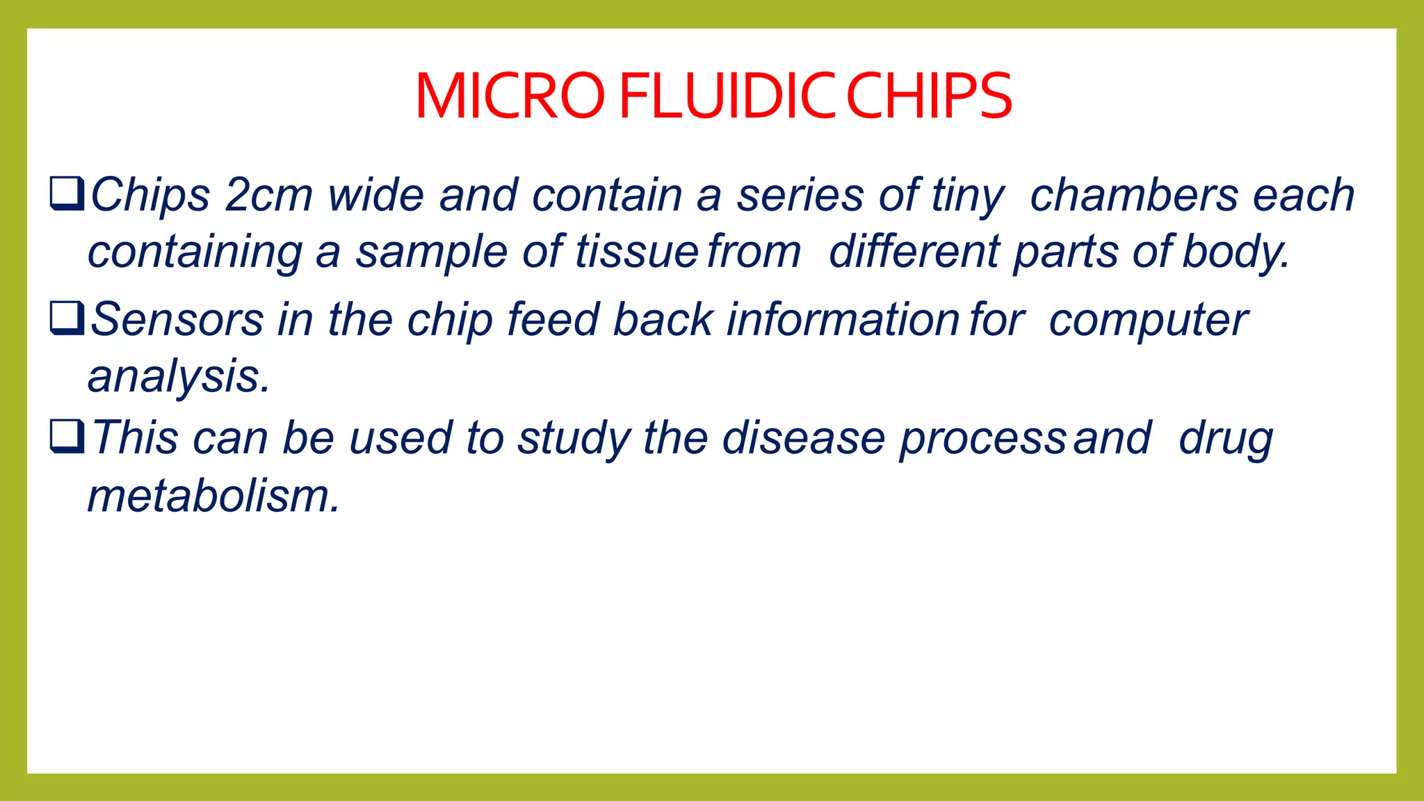 MICROFLUIDICCHIPS
Chips 2cm wide and contain a series of tiny chambers each
containing a sample of tissuefrom different parts of body.
Sensors in the chip feed back information for computer
analysis.
This can be used to study the disease processand drug
metabolism.
 