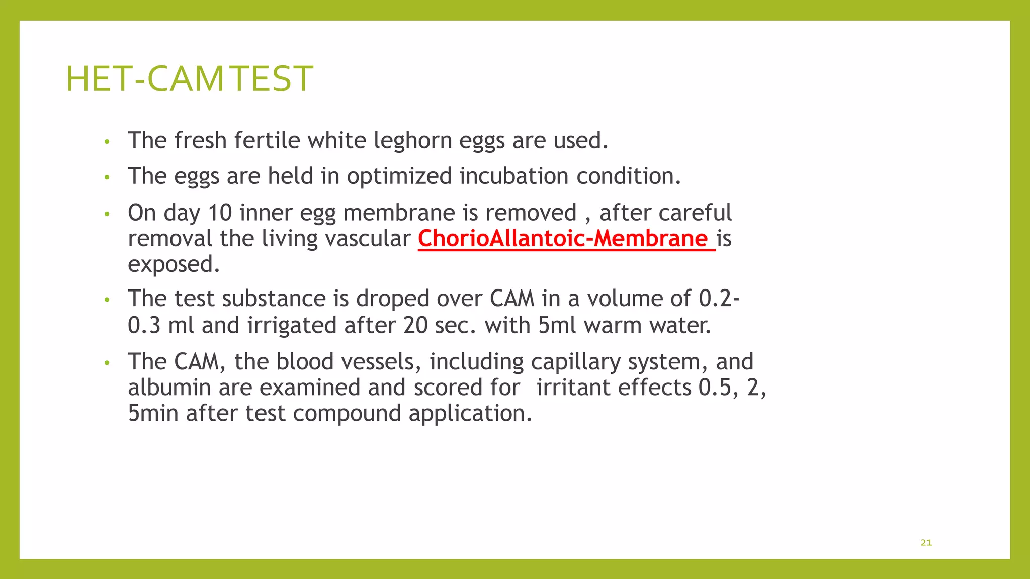 HET-CAMTEST
21
• The fresh fertile white leghorn eggs are used.
• The eggs are held in optimized incubation condition.
• On day 10 inner egg membrane is removed , after careful
removal the living vascular ChorioAllantoic-Membrane is
exposed.
• The test substance is droped over CAM in a volume of 0.2-
0.3 ml and irrigated after 20 sec. with 5ml warm water.
• The CAM, the blood vessels, including capillary system, and
albumin are examined and scored for irritant effects 0.5, 2,
5min after test compound application.
 